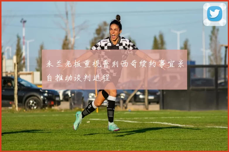 米兰老板重视普利西奇续约事宜亲自推动谈判进程