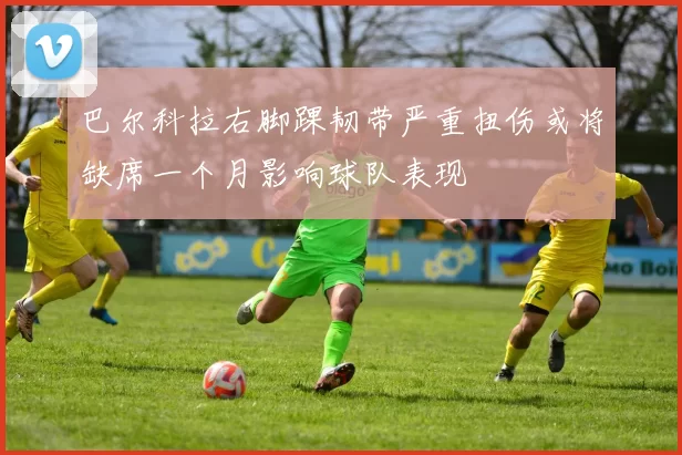 巴尔科拉右脚踝韧带严重扭伤或将缺席一个月影响球队表现