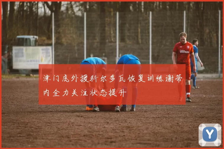 津门虎外援科尔多瓦恢复训练谢蒂内全力关注状态提升