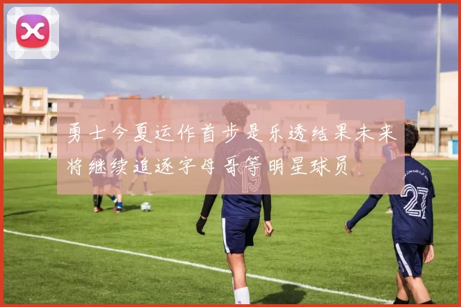 勇士今夏运作首步是乐透结果未来将继续追逐字母哥等明星球员