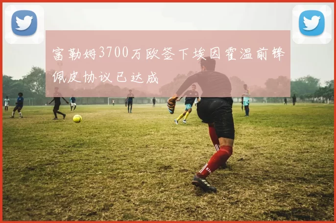 富勒姆3700万欧签下埃因霍温前锋佩皮协议已达成
