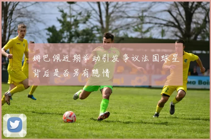姆巴佩近期举动引发争议法国球星背后是否另有隐情