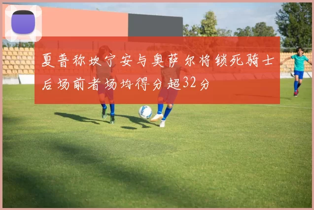 夏普称坎宁安与奥萨尔将锁死骑士后场前者场均得分超32分