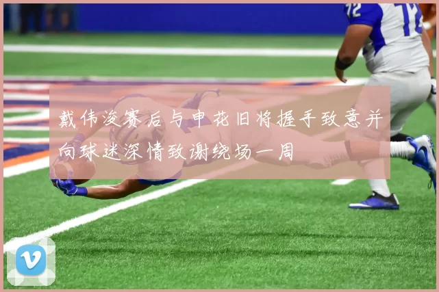 戴伟浚赛后与申花旧将握手致意并向球迷深情致谢绕场一周