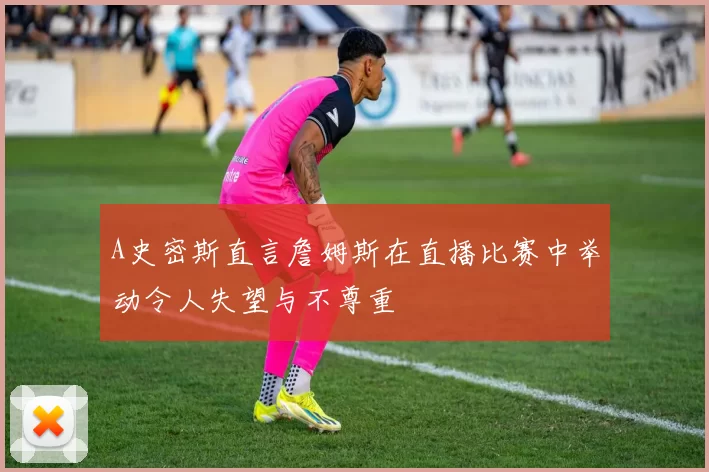A史密斯直言詹姆斯在直播比赛中举动令人失望与不尊重