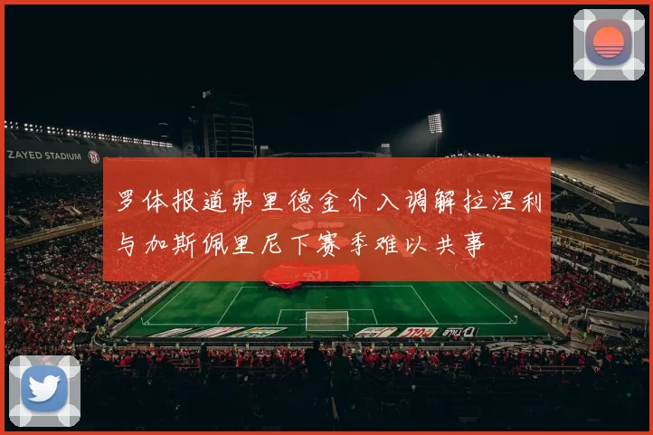 罗体报道弗里德金介入调解拉涅利与加斯佩里尼下赛季难以共事
