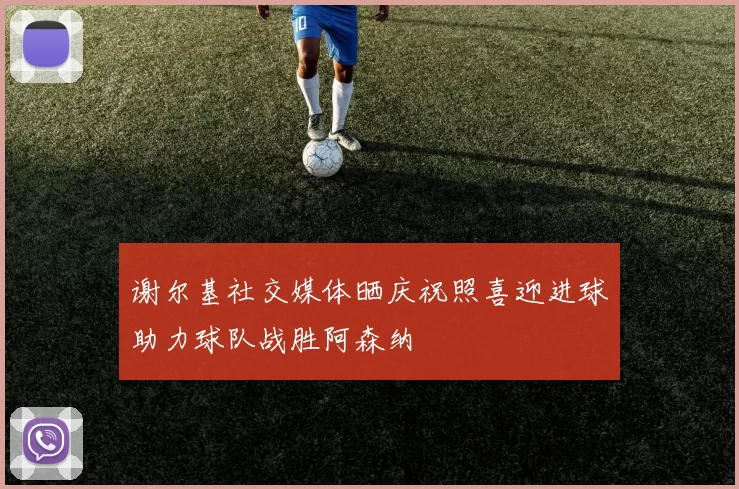谢尔基社交媒体晒庆祝照喜迎进球助力球队战胜阿森纳