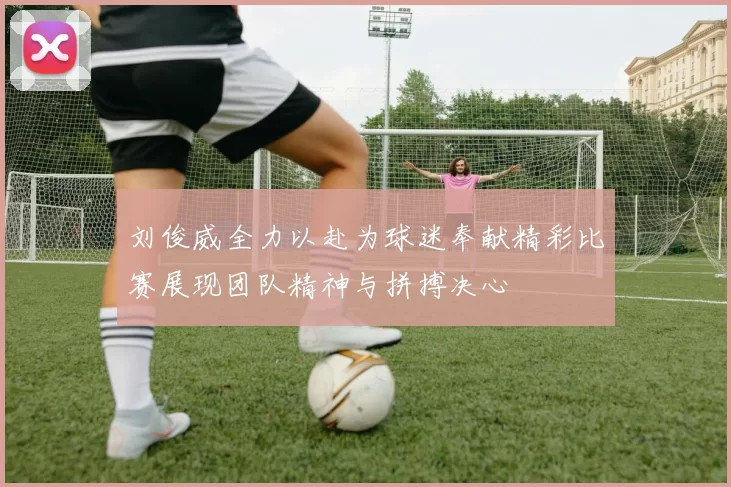 刘俊威全力以赴为球迷奉献精彩比赛展现团队精神与拼搏决心