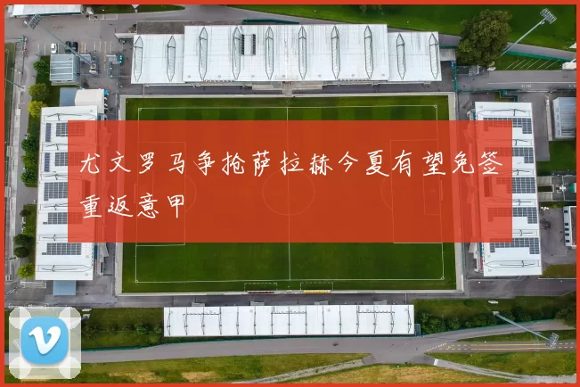 尤文罗马争抢萨拉赫今夏有望免签重返意甲