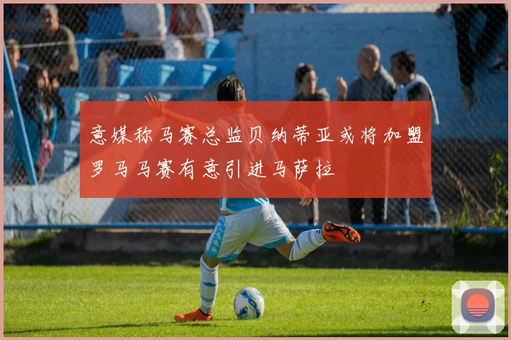 意媒称马赛总监贝纳蒂亚或将加盟罗马马赛有意引进马萨拉